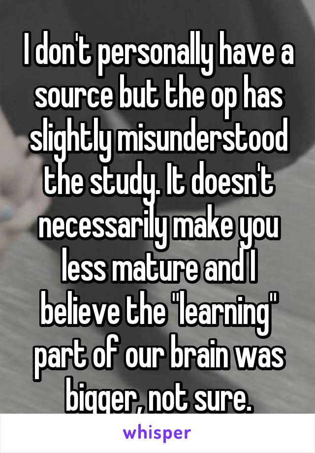I don't personally have a source but the op has slightly misunderstood the study. It doesn't necessarily make you less mature and I believe the "learning" part of our brain was bigger, not sure.