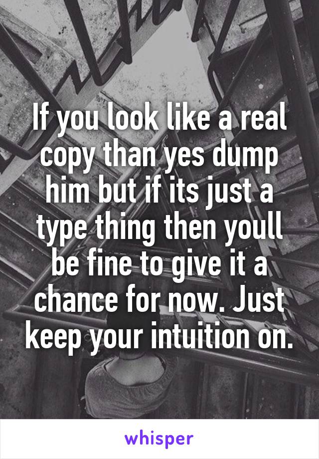 If you look like a real copy than yes dump him but if its just a type thing then youll be fine to give it a chance for now. Just keep your intuition on.