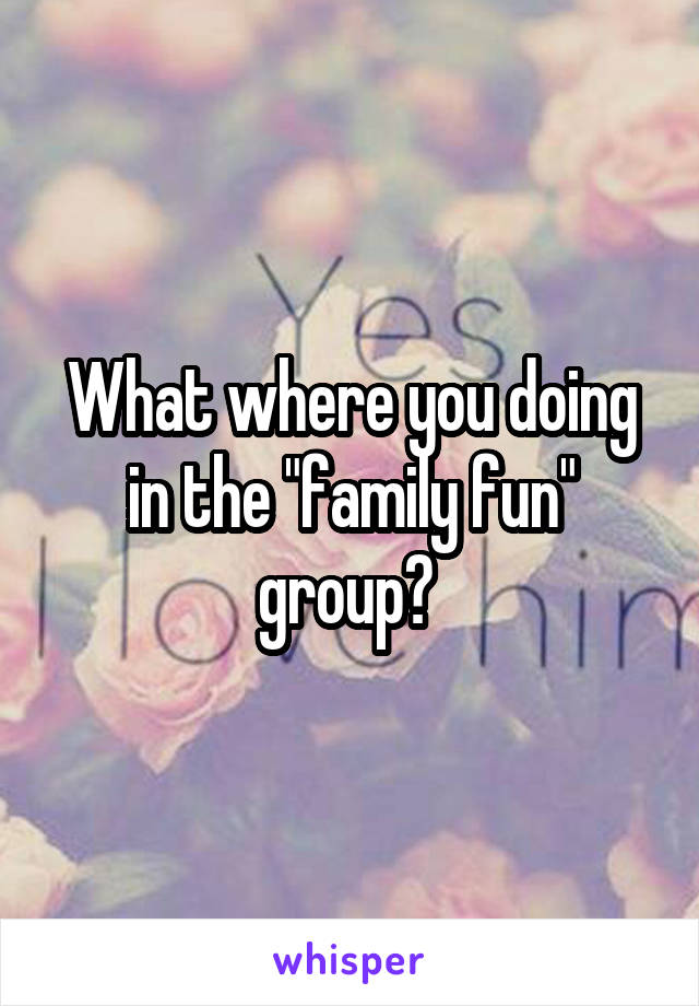 What where you doing in the "family fun" group? 