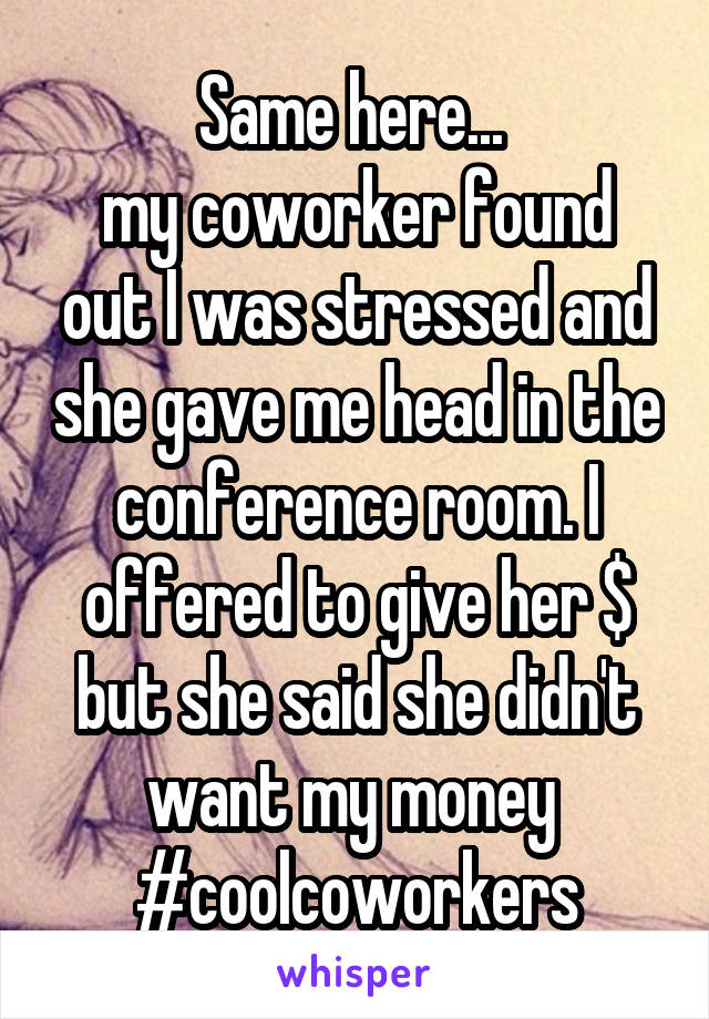 Same here... 
my coworker found out I was stressed and she gave me head in the conference room. I offered to give her $ but she said she didn't want my money 
#coolcoworkers