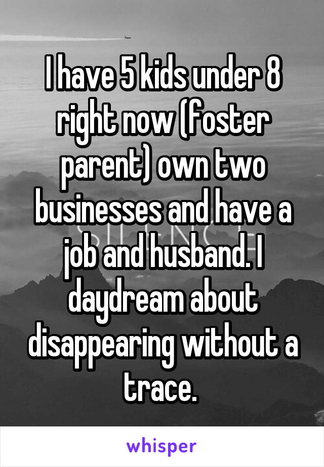 I have 5 kids under 8 right now (foster parent) own two businesses and have a job and husband. I daydream about disappearing without a trace. 