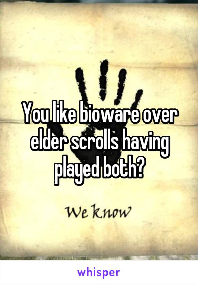 You like bioware over elder scrolls having played both?