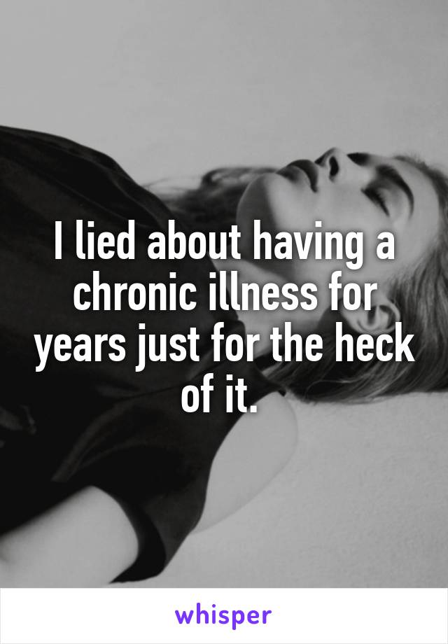 I lied about having a chronic illness for years just for the heck of it. 