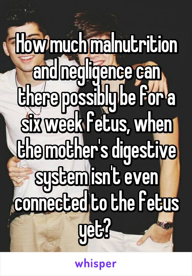 How much malnutrition and negligence can there possibly be for a six week fetus, when the mother's digestive system isn't even connected to the fetus yet? 