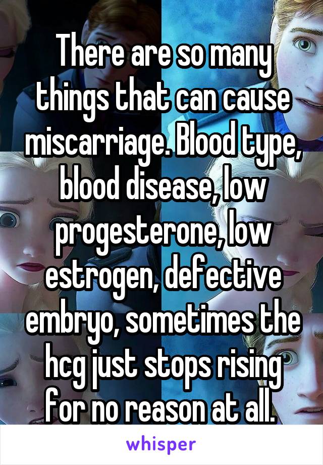 There are so many things that can cause miscarriage. Blood type, blood disease, low progesterone, low estrogen, defective embryo, sometimes the hcg just stops rising for no reason at all. 