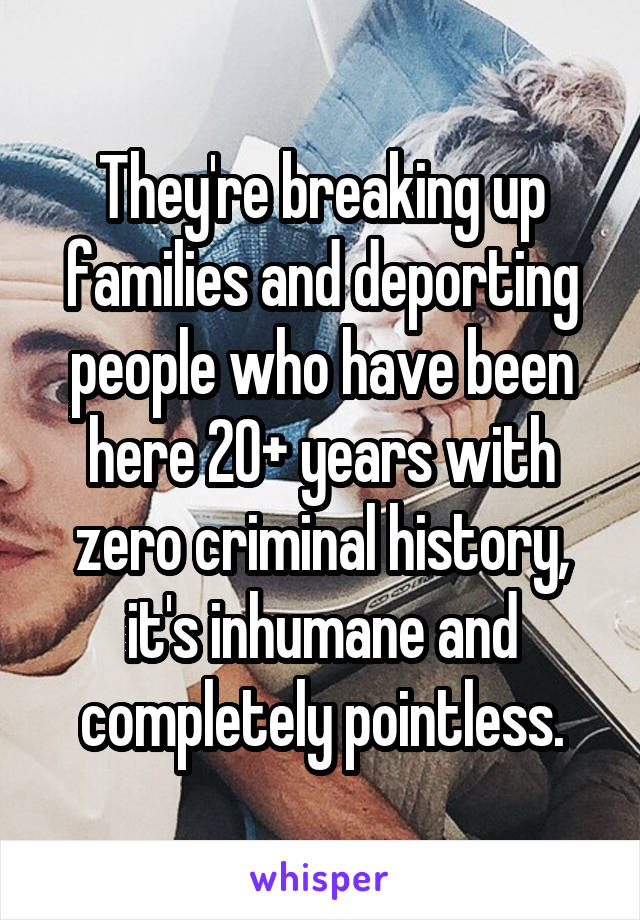 They're breaking up families and deporting people who have been here 20+ years with zero criminal history, it's inhumane and completely pointless.