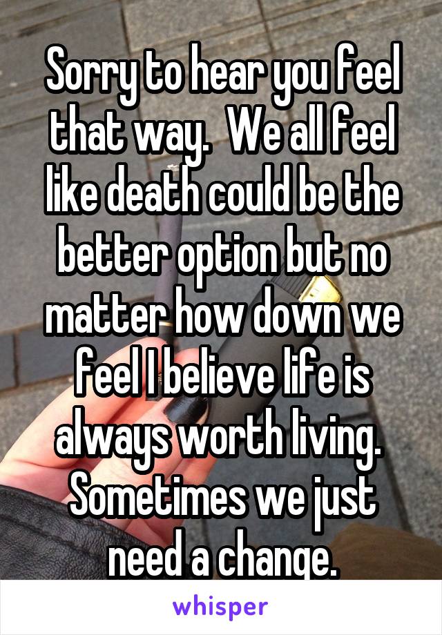 Sorry to hear you feel that way.  We all feel like death could be the better option but no matter how down we feel I believe life is always worth living.  Sometimes we just need a change.