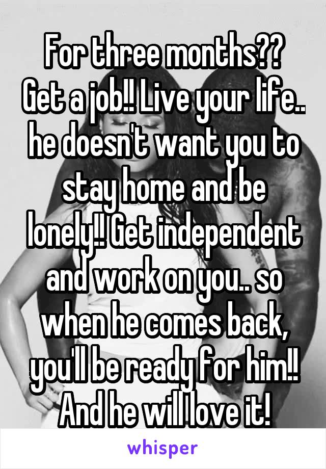 For three months?? Get a job!! Live your life.. he doesn't want you to stay home and be lonely!! Get independent and work on you.. so when he comes back, you'll be ready for him!! And he will love it!