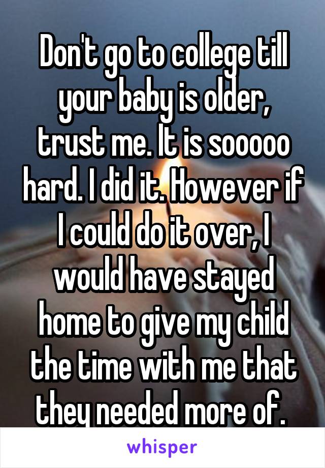 Don't go to college till your baby is older, trust me. It is sooooo hard. I did it. However if I could do it over, I would have stayed home to give my child the time with me that they needed more of. 