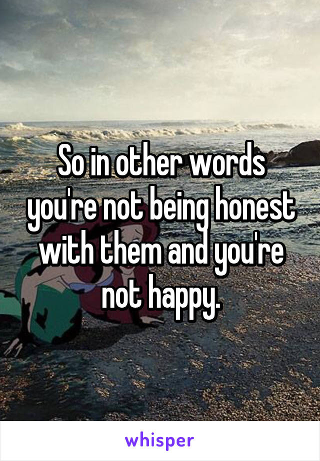 So in other words you're not being honest with them and you're not happy.