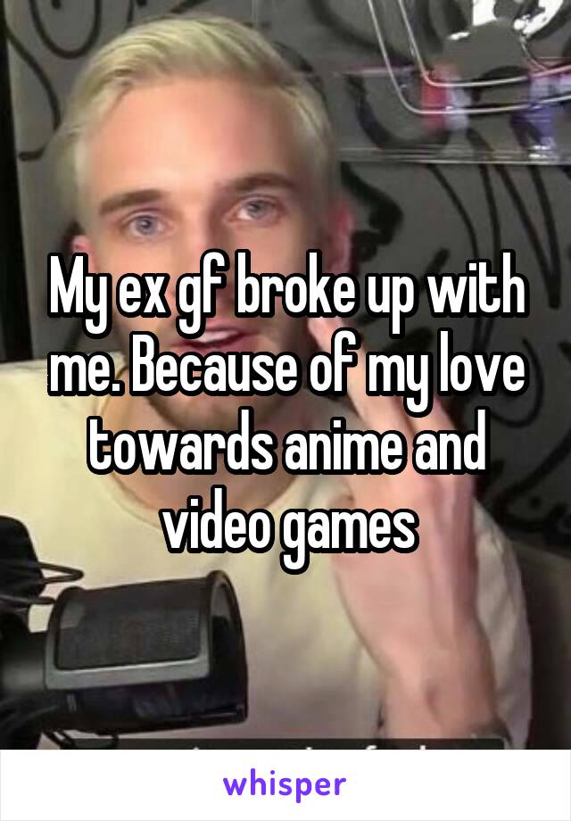 My ex gf broke up with me. Because of my love towards anime and video games