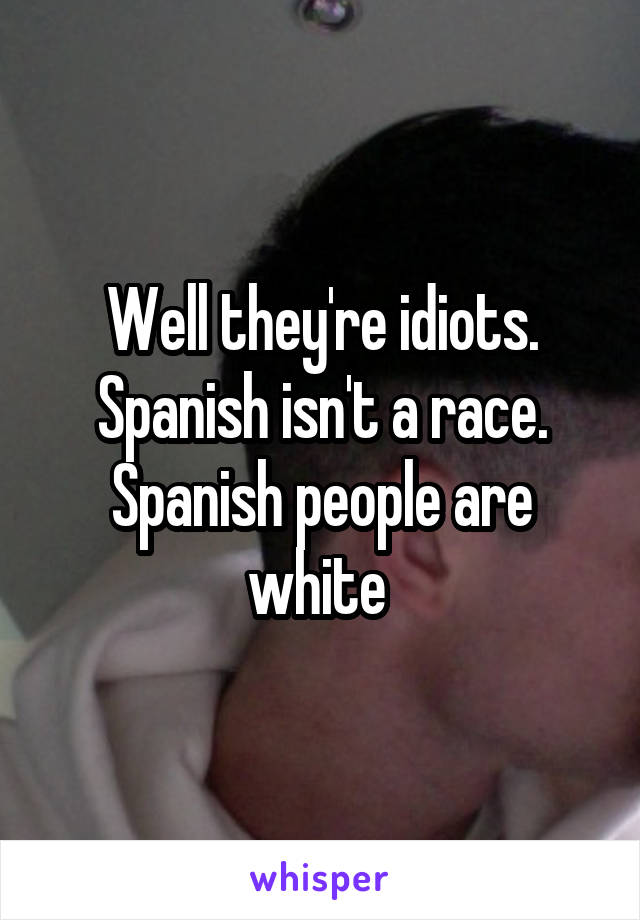 Well they're idiots. Spanish isn't a race. Spanish people are white 