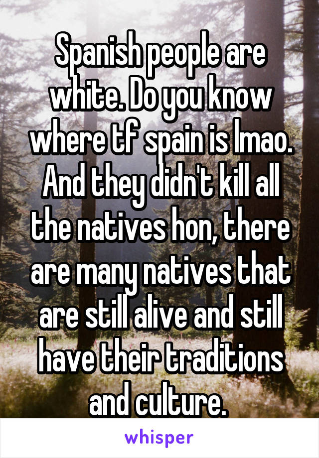 Spanish people are white. Do you know where tf spain is lmao. And they didn't kill all the natives hon, there are many natives that are still alive and still have their traditions and culture. 