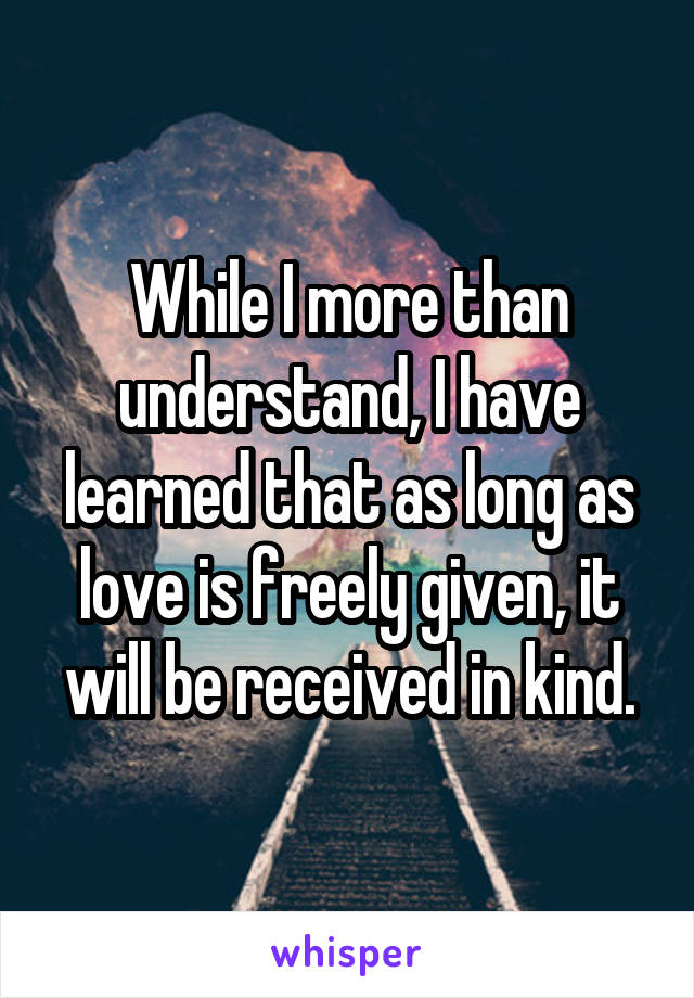 While I more than understand, I have learned that as long as love is freely given, it will be received in kind.