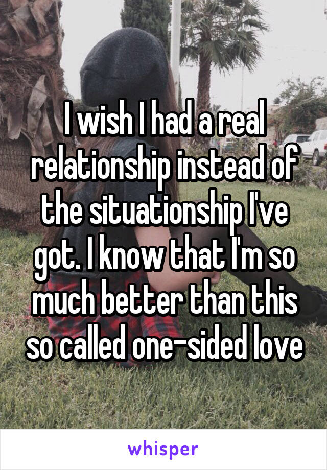 I wish I had a real relationship instead of the situationship I've got. I know that I'm so much better than this so called one-sided love