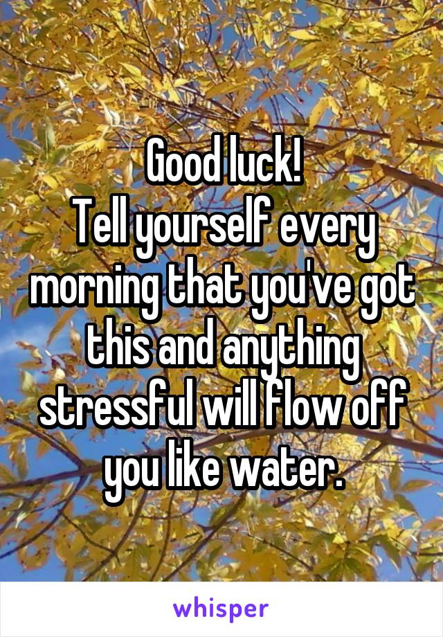 Good luck!
Tell yourself every morning that you've got this and anything stressful will flow off you like water.