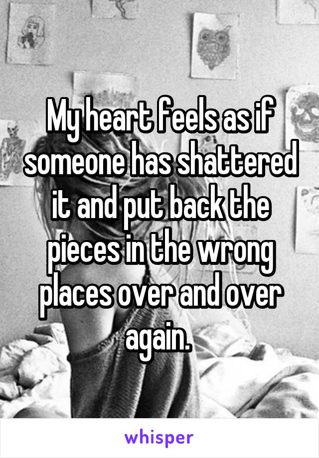 My heart feels as if someone has shattered it and put back the pieces in the wrong places over and over again. 