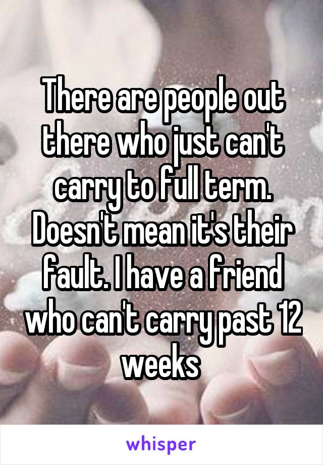 There are people out there who just can't carry to full term. Doesn't mean it's their fault. I have a friend who can't carry past 12 weeks 