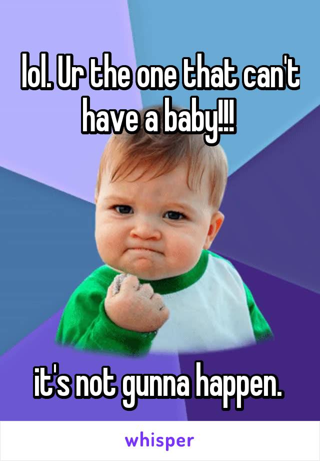 lol. Ur the one that can't have a baby!!! 





it's not gunna happen. 