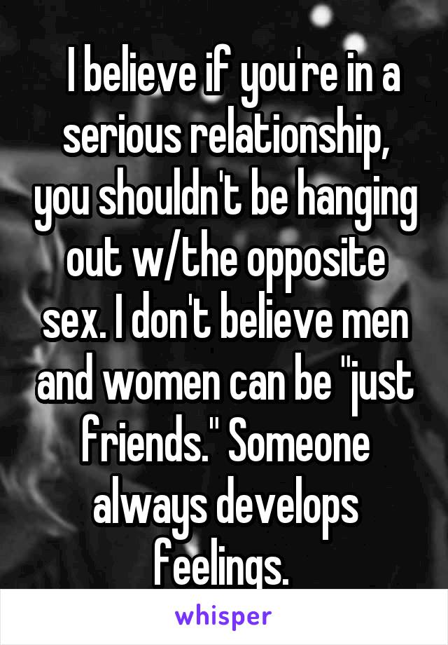   I believe if you're in a serious relationship, you shouldn't be hanging out w/the opposite sex. I don't believe men and women can be "just friends." Someone always develops feelings. 