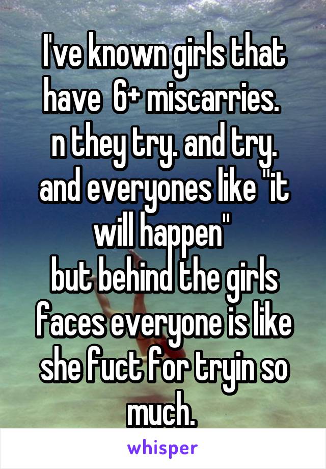 I've known girls that have  6+ miscarries. 
n they try. and try. and everyones like "it will happen" 
but behind the girls faces everyone is like she fuct for tryin so much. 