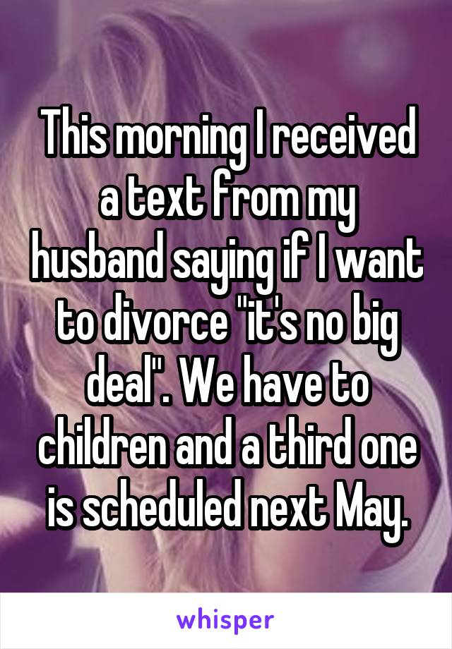 This morning I received a text from my husband saying if I want to divorce "it's no big deal". We have to children and a third one is scheduled next May.