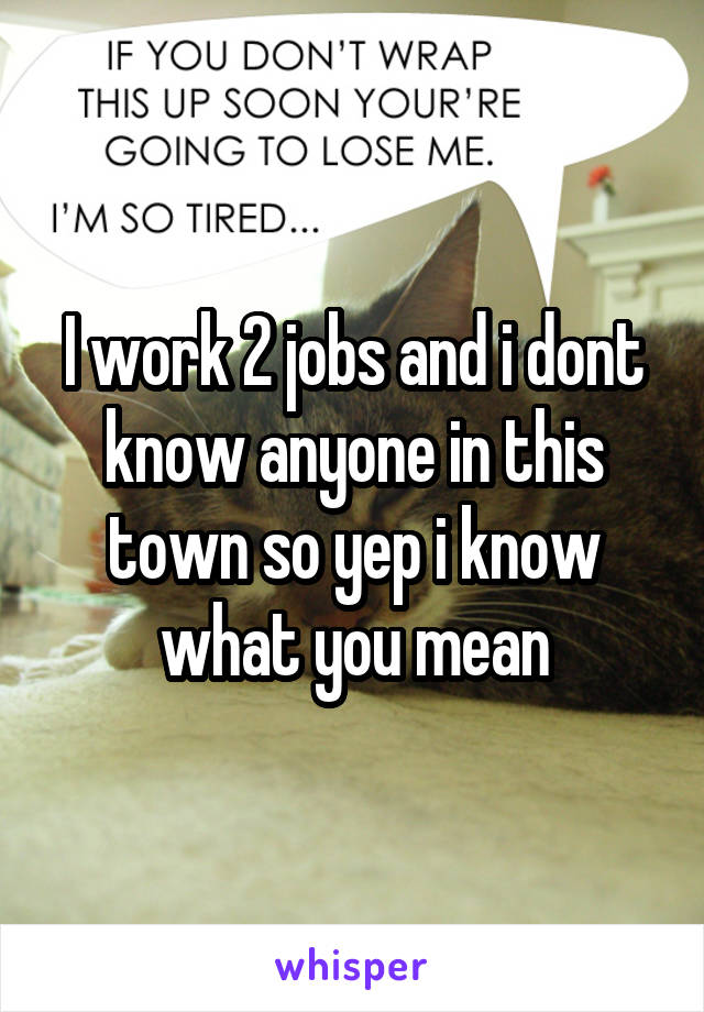 I work 2 jobs and i dont know anyone in this town so yep i know what you mean