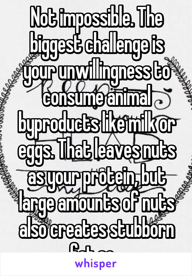 Not impossible. The biggest challenge is your unwillingness to consume animal byproducts like milk or eggs. That leaves nuts as your protein, but large amounts of nuts also creates stubborn fat so...