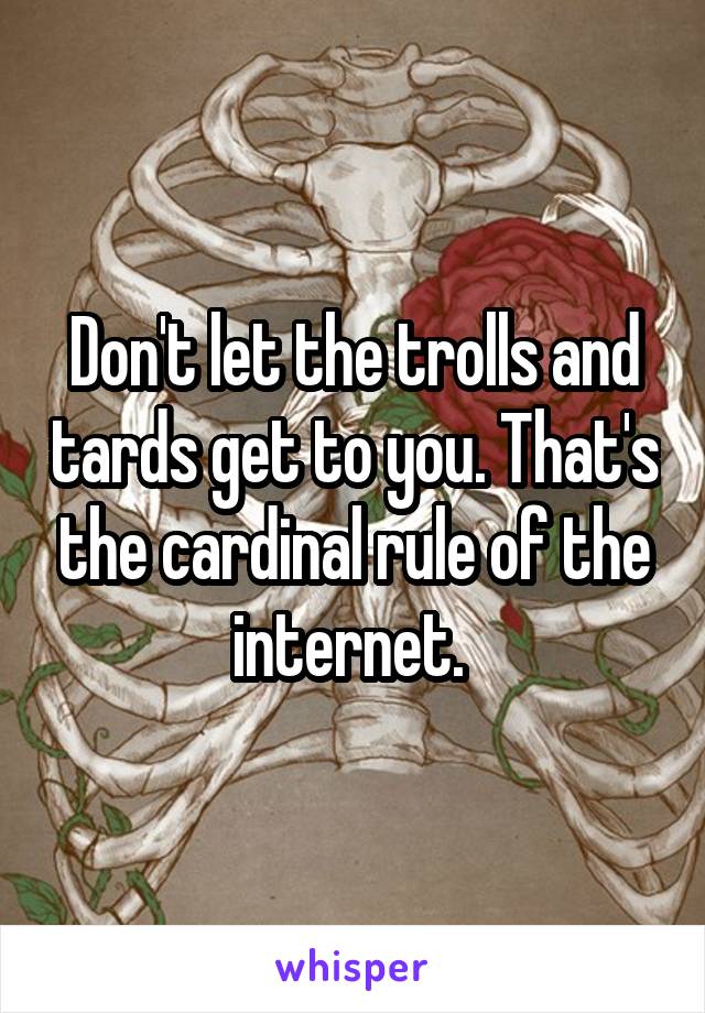 Don't let the trolls and tards get to you. That's the cardinal rule of the internet. 