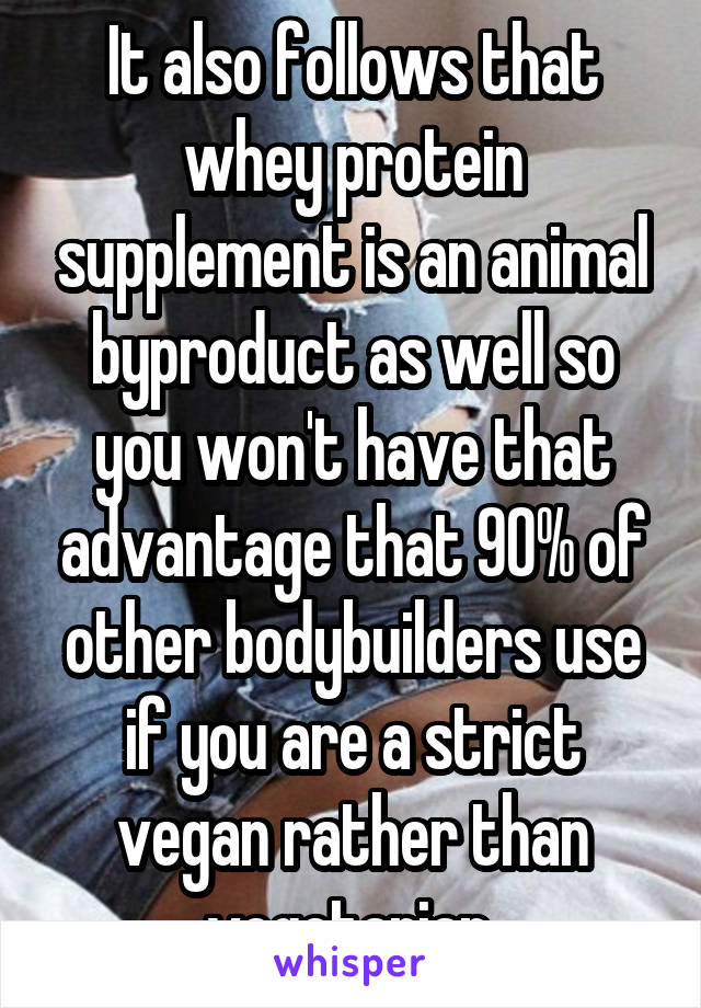 It also follows that whey protein supplement is an animal byproduct as well so you won't have that advantage that 90% of other bodybuilders use if you are a strict vegan rather than vegetarian.