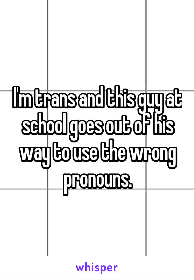 I'm trans and this guy at school goes out of his way to use the wrong pronouns.