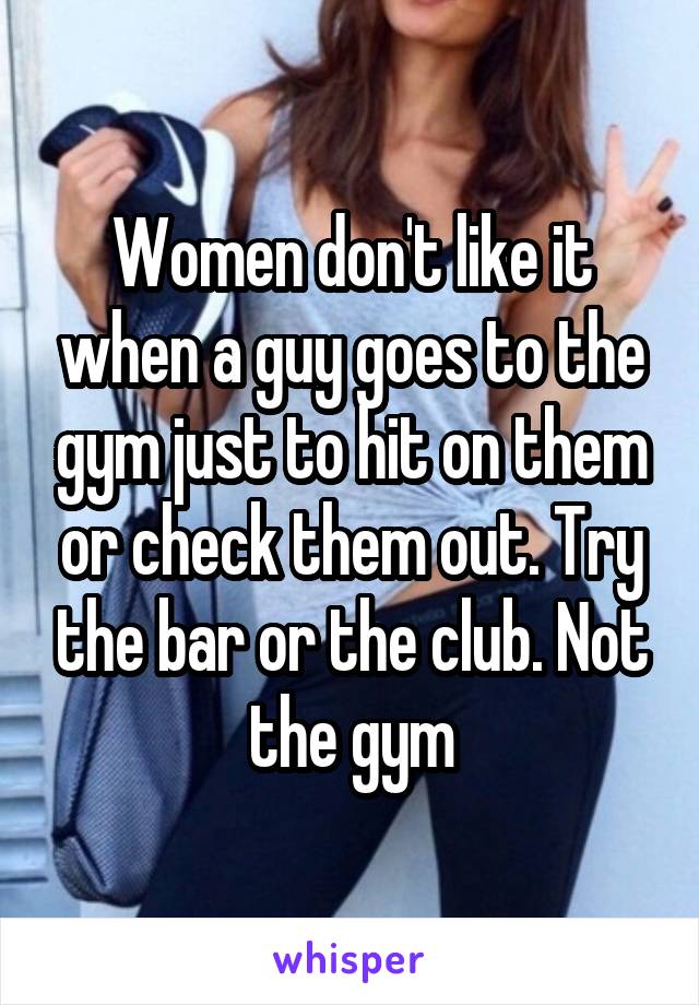 Women don't like it when a guy goes to the gym just to hit on them or check them out. Try the bar or the club. Not the gym