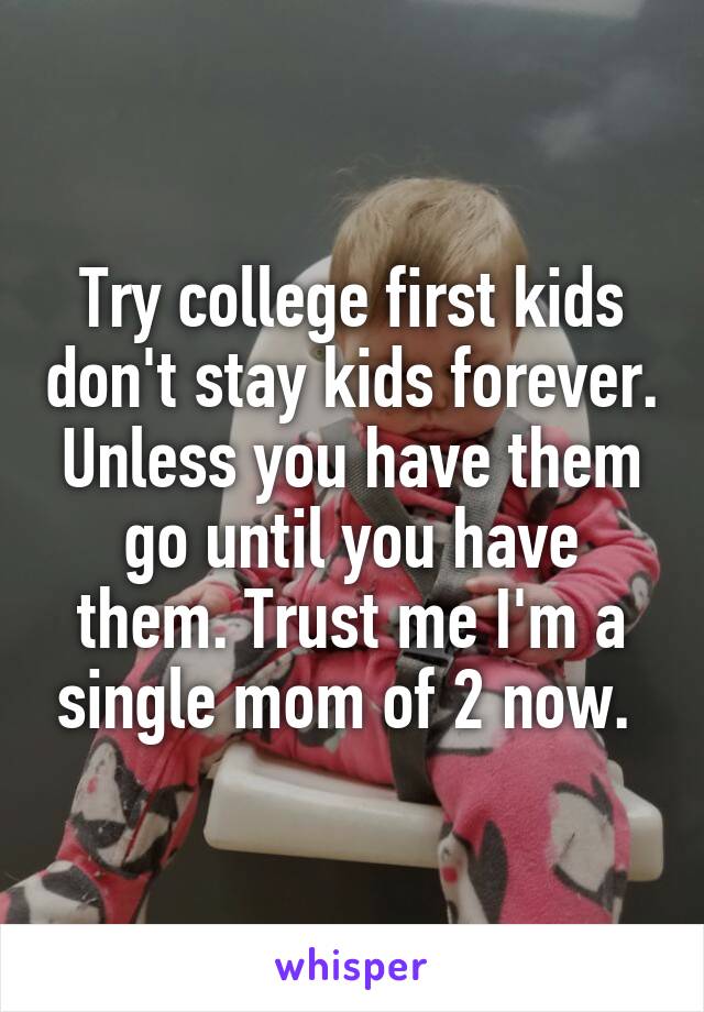 Try college first kids don't stay kids forever. Unless you have them go until you have them. Trust me I'm a single mom of 2 now. 