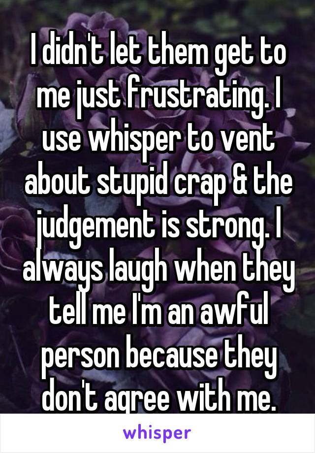 I didn't let them get to me just frustrating. I use whisper to vent about stupid crap & the judgement is strong. I always laugh when they tell me I'm an awful person because they don't agree with me.