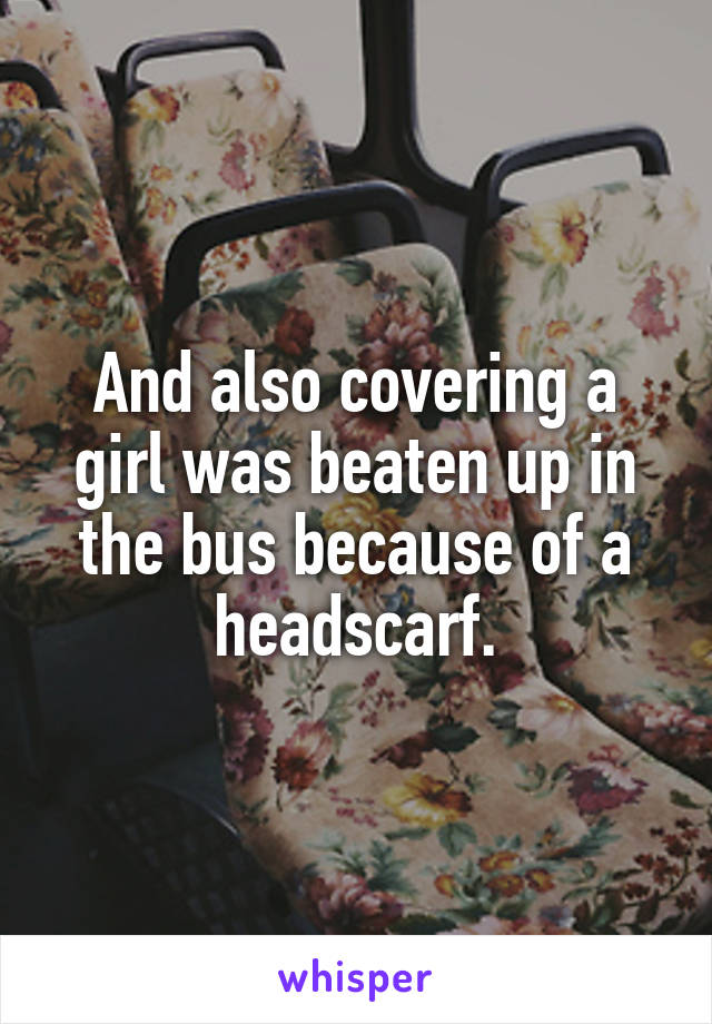And also covering a girl was beaten up in the bus because of a headscarf.