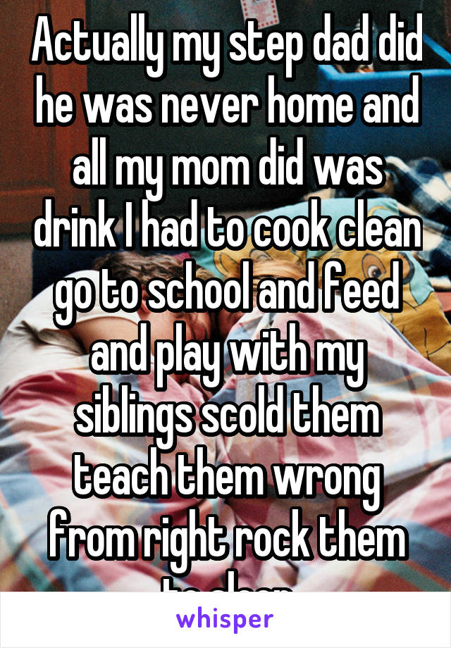 Actually my step dad did he was never home and all my mom did was drink I had to cook clean go to school and feed and play with my siblings scold them teach them wrong from right rock them to sleep