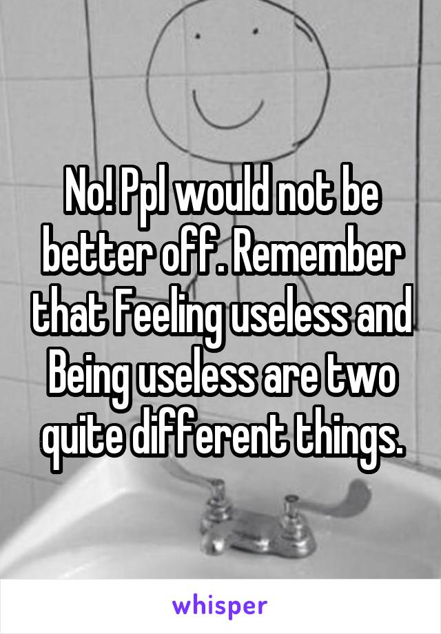 No! Ppl would not be better off. Remember that Feeling useless and Being useless are two quite different things.