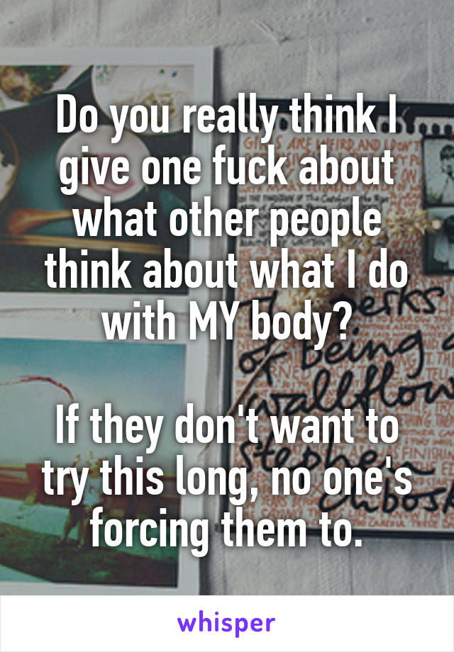 Do you really think I give one fuck about what other people think about what I do with MY body?

If they don't want to try this long, no one's forcing them to.