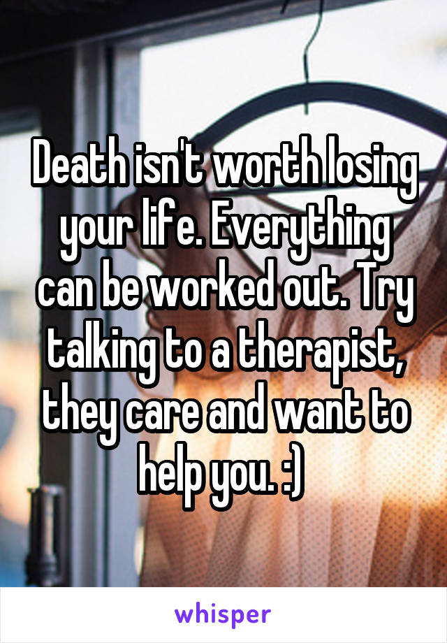 Death isn't worth losing your life. Everything can be worked out. Try talking to a therapist, they care and want to help you. :) 
