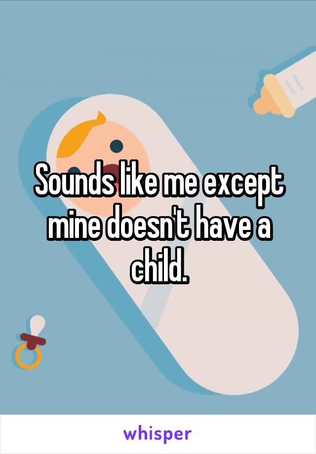 Sounds like me except mine doesn't have a child.