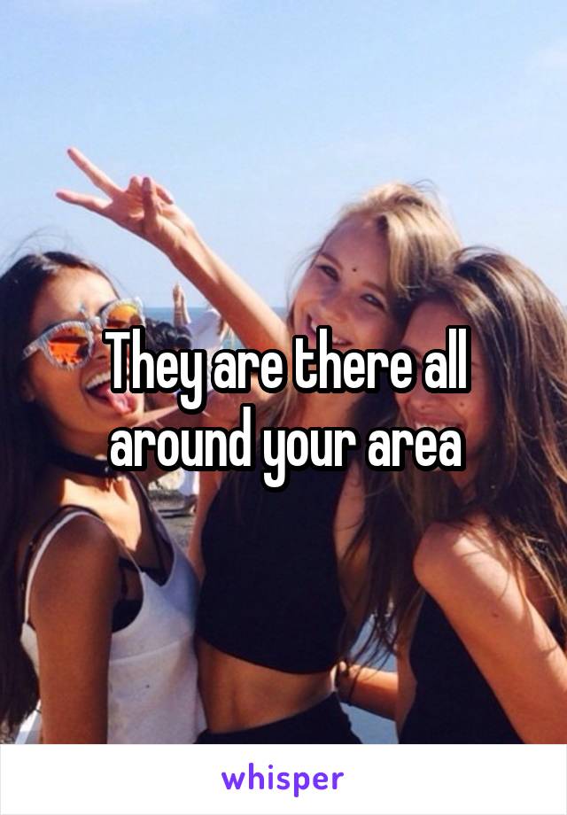 They are there all around your area