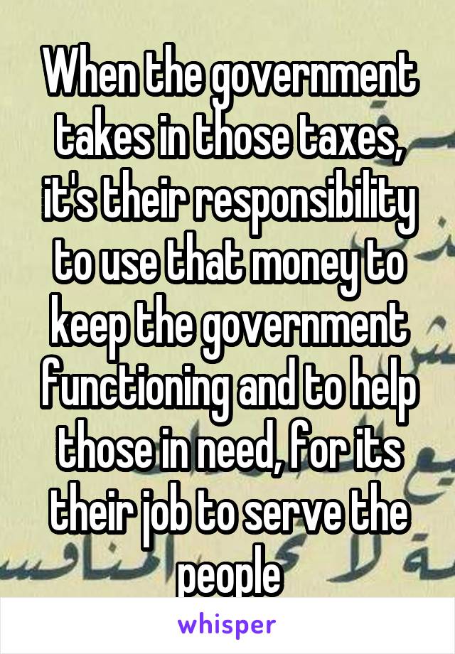 When the government takes in those taxes, it's their responsibility to use that money to keep the government functioning and to help those in need, for its their job to serve the people
