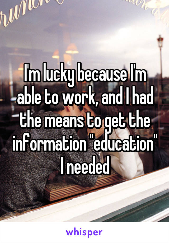 I'm lucky because I'm able to work, and I had the means to get the information "education" I needed