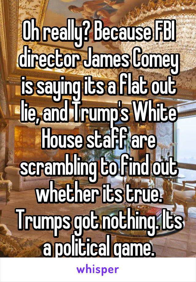 Oh really? Because FBI director James Comey is saying its a flat out lie, and Trump's White House staff are scrambling to find out whether its true. Trumps got nothing. Its a political game.