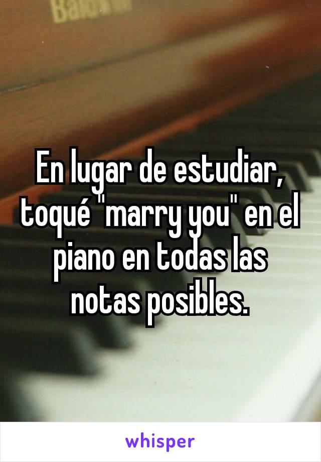 En lugar de estudiar, toquÃ© "marry you" en el piano en todas las notas posibles.