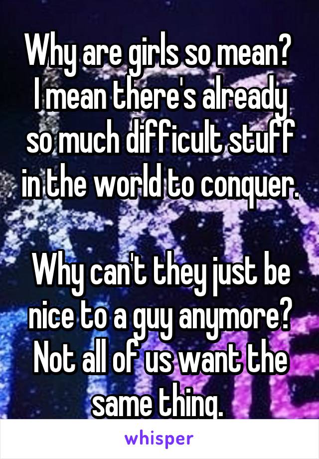 Why are girls so mean? 
I mean there's already so much difficult stuff in the world to conquer. 
Why can't they just be nice to a guy anymore? Not all of us want the same thing. 