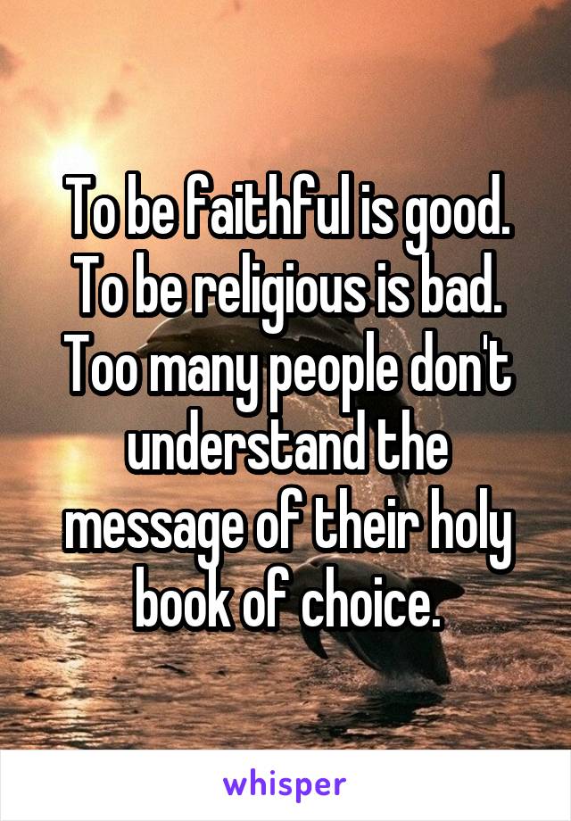 To be faithful is good.
To be religious is bad.
Too many people don't understand the message of their holy book of choice.