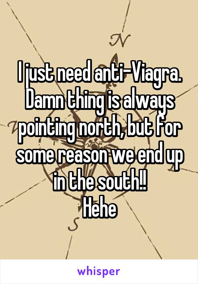 I just need anti-Viagra.
Damn thing is always pointing north, but for some reason we end up in the south!!
Hehe