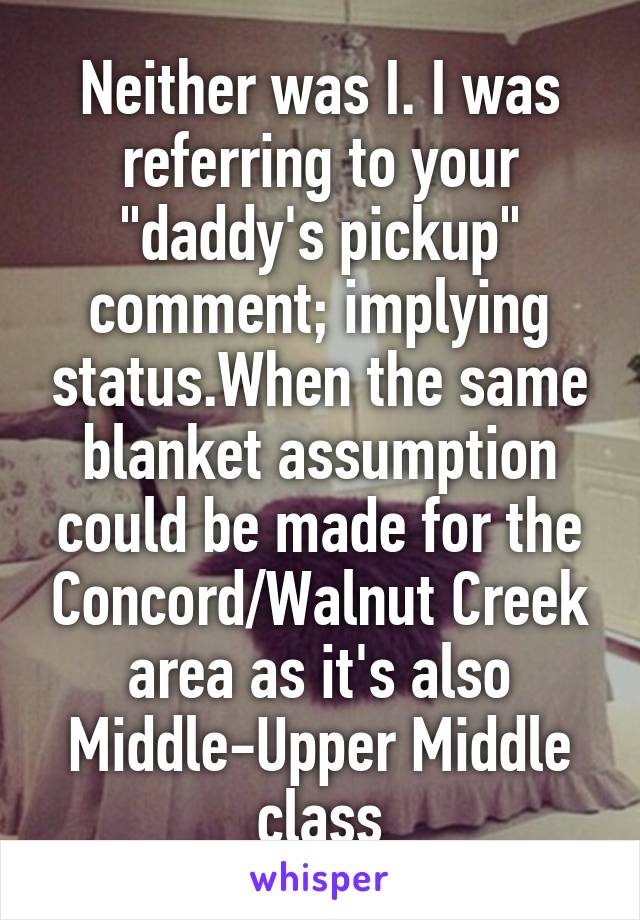 Neither was I. I was referring to your "daddy's pickup" comment; implying status.When the same blanket assumption could be made for the Concord/Walnut Creek area as it's also Middle-Upper Middle class