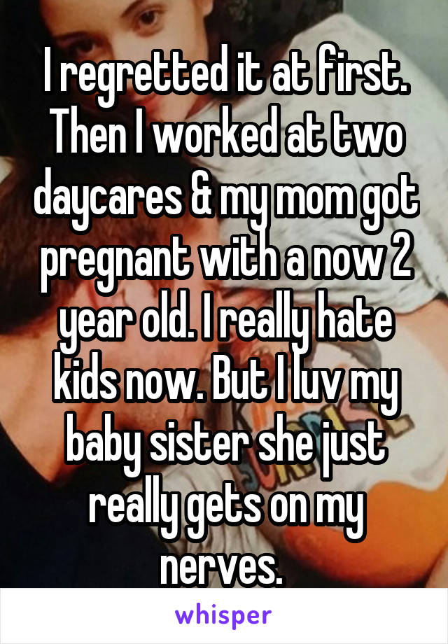 I regretted it at first. Then I worked at two daycares & my mom got pregnant with a now 2 year old. I really hate kids now. But I luv my baby sister she just really gets on my nerves. 